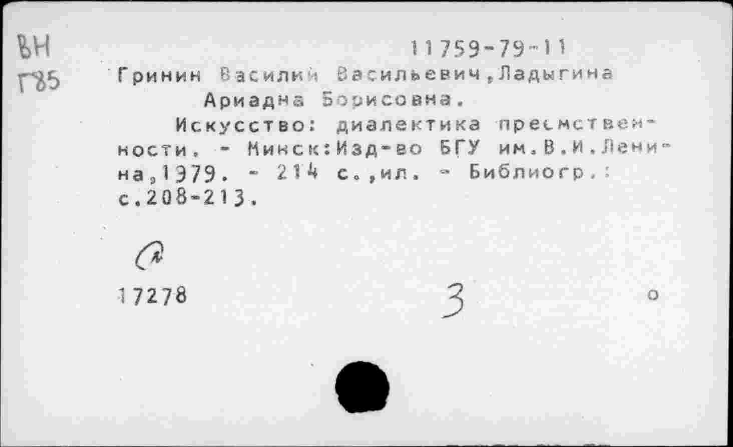 ﻿11759-79-11
Гринин Василий Васильевич»Ладыгина Ариадна Борисовна.
Искусство: диалектика преемственности. - Микск:Изд-во БГУ им.В.И.Лени 43,1 979. “ 214 с.,ил. - Библиогр.: с.208-213.
1 7278